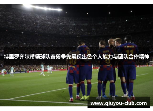特里罗齐尔带领球队奋勇争先展现出色个人能力与团队合作精神